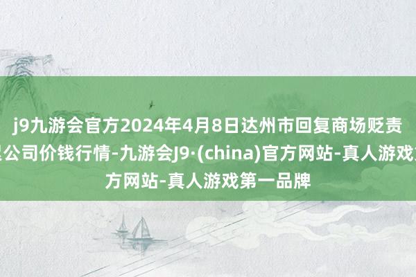 j9九游会官方2024年4月8日达州市回复商场贬责有限拖累公司价钱行情-九游会J9·(china)官方网站-真人游戏第一品牌