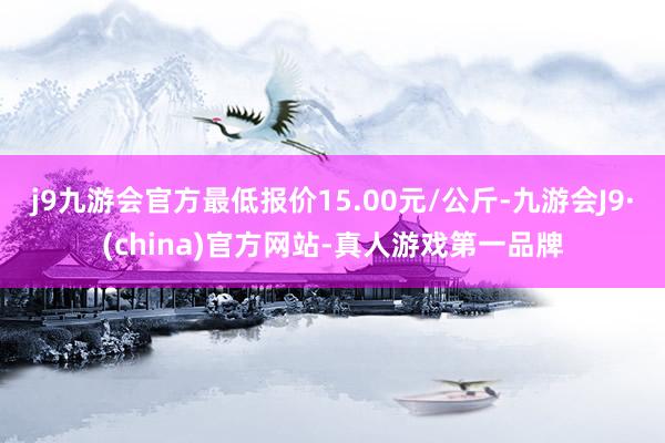 j9九游会官方最低报价15.00元/公斤-九游会J9·(china)官方网站-真人游戏第一品牌