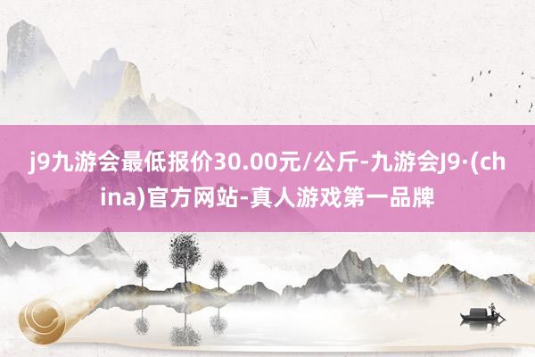 j9九游会最低报价30.00元/公斤-九游会J9·(china)官方网站-真人游戏第一品牌