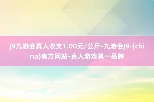 j9九游会真人收支1.00元/公斤-九游会J9·(china)官方网站-真人游戏第一品牌