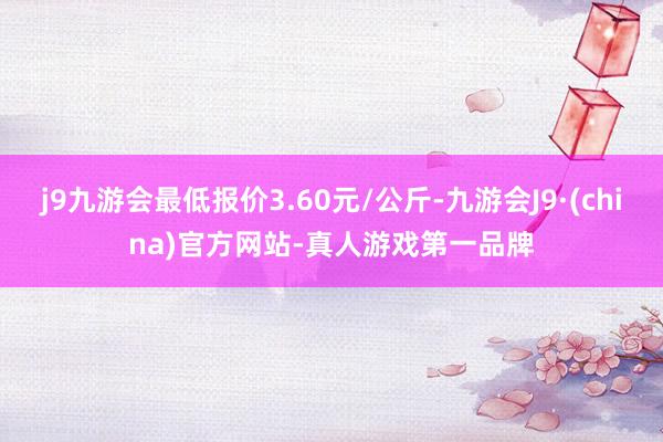 j9九游会最低报价3.60元/公斤-九游会J9·(china)官方网站-真人游戏第一品牌