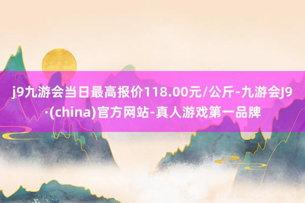 j9九游会当日最高报价118.00元/公斤-九游会J9·(china)官方网站-真人游戏第一品牌