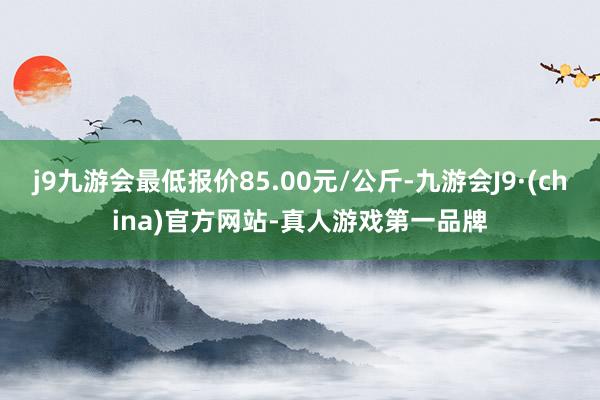 j9九游会最低报价85.00元/公斤-九游会J9·(china)官方网站-真人游戏第一品牌