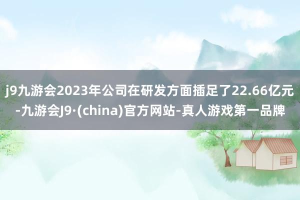 j9九游会2023年公司在研发方面插足了22.66亿元-九游会J9·(china)官方网站-真人游戏第一品牌