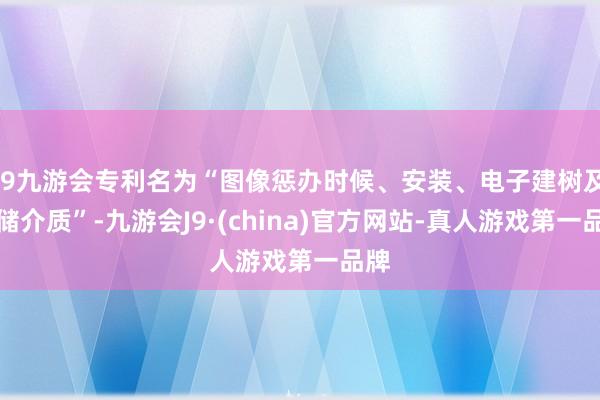 j9九游会专利名为“图像惩办时候、安装、电子建树及存储介质”-九游会J9·(china)官方网站-真人游戏第一品牌