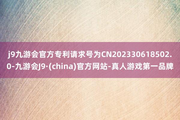 j9九游会官方专利请求号为CN202330618502.0-九游会J9·(china)官方网站-真人游戏第一品牌