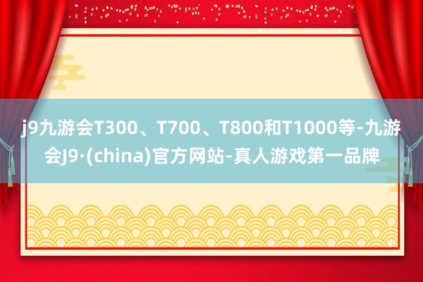 j9九游会T300、T700、T800和T1000等-九游会J9·(china)官方网站-真人游戏第一品牌