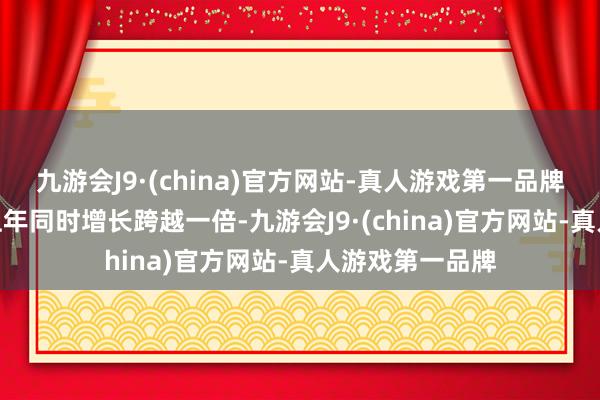 九游会J9·(china)官方网站-真人游戏第一品牌九游会J9比拟上年同时增长跨越一倍-九游会J9·(china)官方网站-真人游戏第一品牌