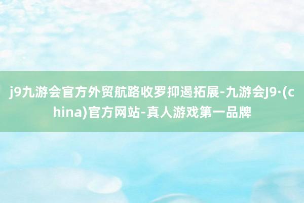 j9九游会官方外贸航路收罗抑遏拓展-九游会J9·(china)官方网站-真人游戏第一品牌