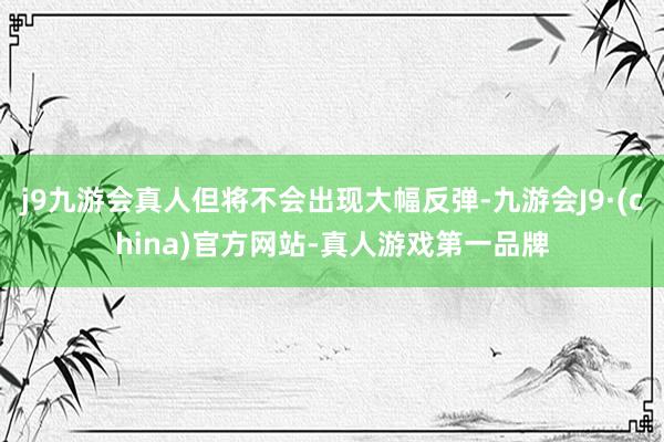 j9九游会真人但将不会出现大幅反弹-九游会J9·(china)官方网站-真人游戏第一品牌