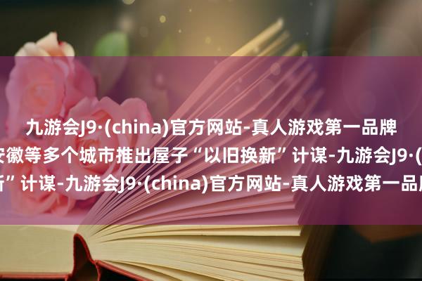 九游会J9·(china)官方网站-真人游戏第一品牌九游会J9郑州、杭州、安徽等多个城市推出屋子“以旧换新”计谋-九游会J9·(china)官方网站-真人游戏第一品牌