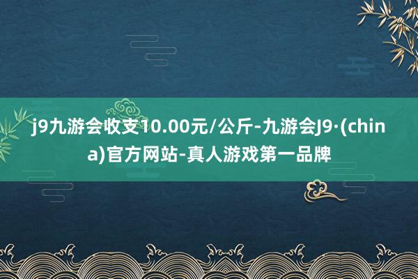 j9九游会收支10.00元/公斤-九游会J9·(china)官方网站-真人游戏第一品牌