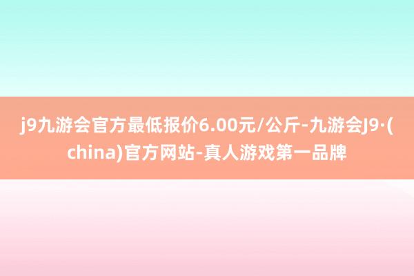 j9九游会官方最低报价6.00元/公斤-九游会J9·(china)官方网站-真人游戏第一品牌