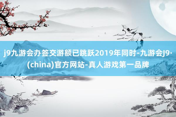 j9九游会办签交游额已跳跃2019年同时-九游会J9·(china)官方网站-真人游戏第一品牌