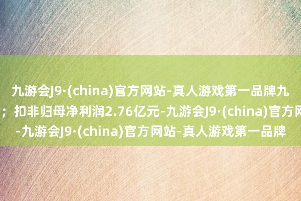 九游会J9·(china)官方网站-真人游戏第一品牌九游会J9同比增长40.8%；扣非归母净利润2.76亿元-九游会J9·(china)官方网站-真人游戏第一品牌