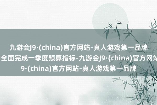 九游会J9·(china)官方网站-真人游戏第一品牌九游会J9吞并净利润全面完成一季度预算指标-九游会J9·(china)官方网站-真人游戏第一品牌