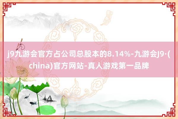 j9九游会官方占公司总股本的8.14%-九游会J9·(china)官方网站-真人游戏第一品牌