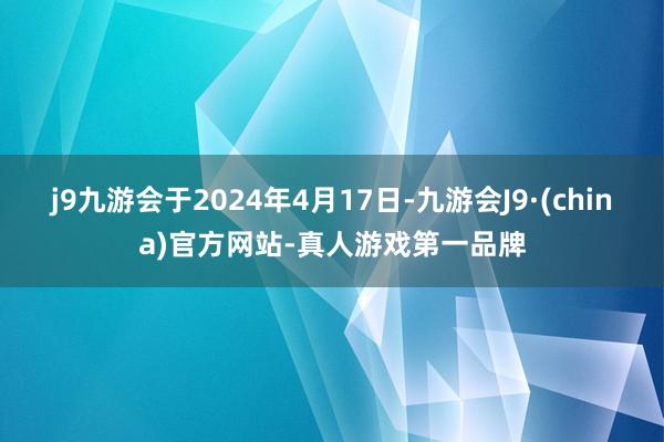 j9九游会于2024年4月17日-九游会J9·(china)官方网站-真人游戏第一品牌