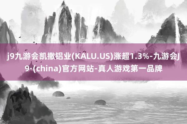 j9九游会凯撒铝业(KALU.US)涨超1.3%-九游会J9·(china)官方网站-真人游戏第一品牌