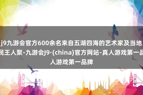 j9九游会官方600余名来自五湖四海的艺术家及当地庶民王人聚-九游会J9·(china)官方网站-真人游戏第一品牌