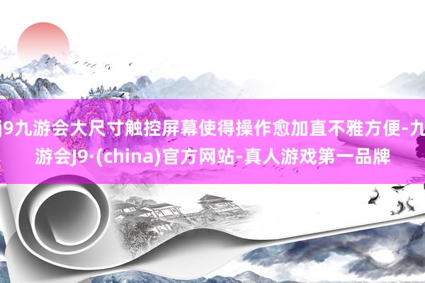 j9九游会大尺寸触控屏幕使得操作愈加直不雅方便-九游会J9·(china)官方网站-真人游戏第一品牌