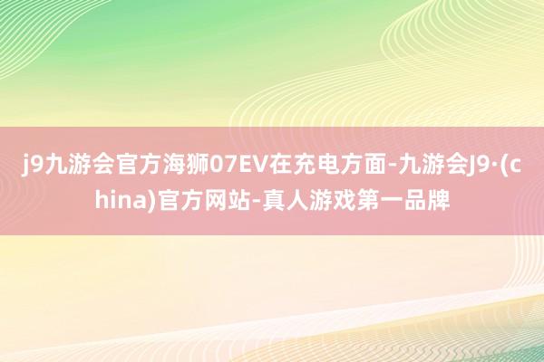 j9九游会官方海狮07EV在充电方面-九游会J9·(china)官方网站-真人游戏第一品牌