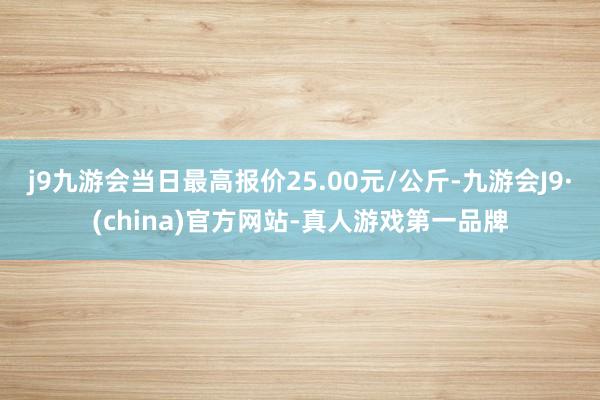 j9九游会当日最高报价25.00元/公斤-九游会J9·(china)官方网站-真人游戏第一品牌