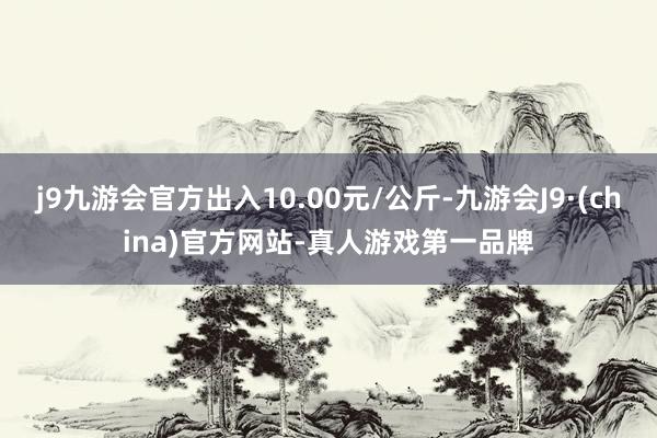 j9九游会官方出入10.00元/公斤-九游会J9·(china)官方网站-真人游戏第一品牌