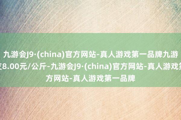 九游会J9·(china)官方网站-真人游戏第一品牌九游会J9收支8.00元/公斤-九游会J9·(china)官方网站-真人游戏第一品牌