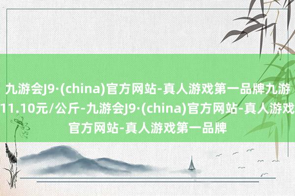 九游会J9·(china)官方网站-真人游戏第一品牌九游会J9收支11.10元/公斤-九游会J9·(china)官方网站-真人游戏第一品牌