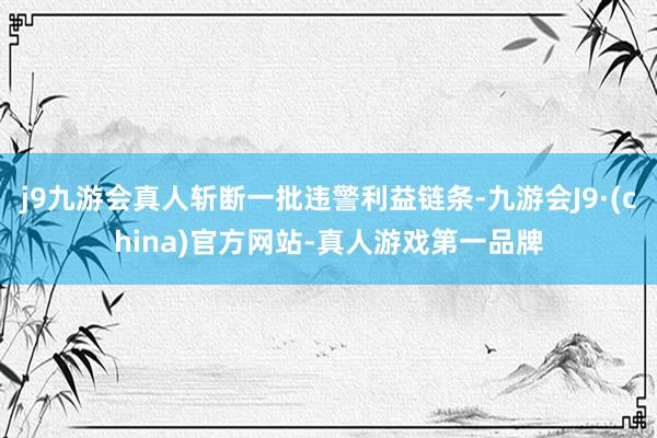 j9九游会真人斩断一批违警利益链条-九游会J9·(china)官方网站-真人游戏第一品牌