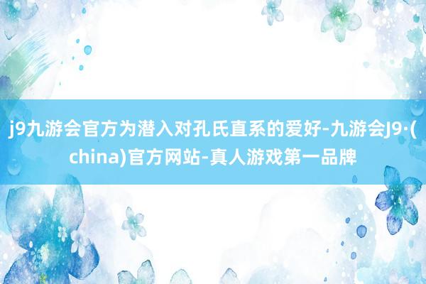 j9九游会官方为潜入对孔氏直系的爱好-九游会J9·(china)官方网站-真人游戏第一品牌