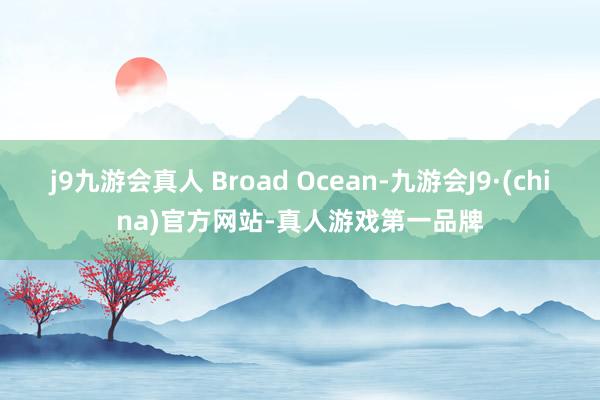 j9九游会真人 Broad Ocean-九游会J9·(china)官方网站-真人游戏第一品牌