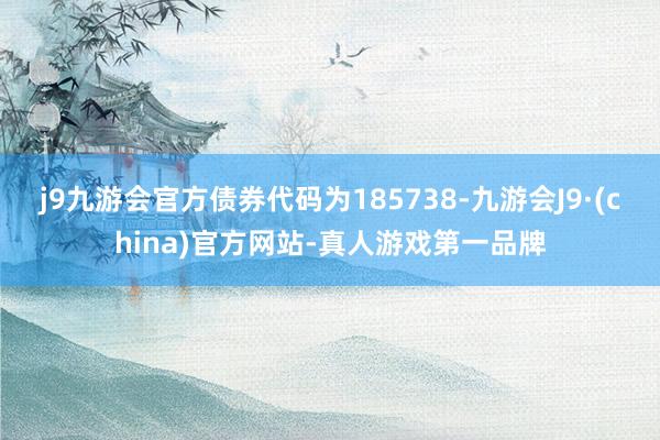 j9九游会官方债券代码为185738-九游会J9·(china)官方网站-真人游戏第一品牌