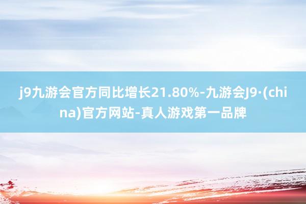 j9九游会官方同比增长21.80%-九游会J9·(china)官方网站-真人游戏第一品牌