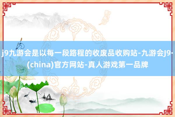 j9九游会是以每一段路程的收废品收购站-九游会J9·(china)官方网站-真人游戏第一品牌