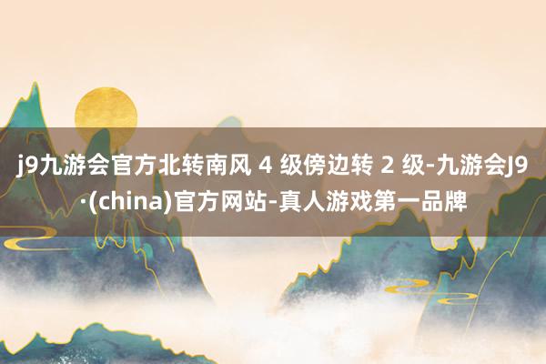 j9九游会官方北转南风 4 级傍边转 2 级-九游会J9·(china)官方网站-真人游戏第一品牌