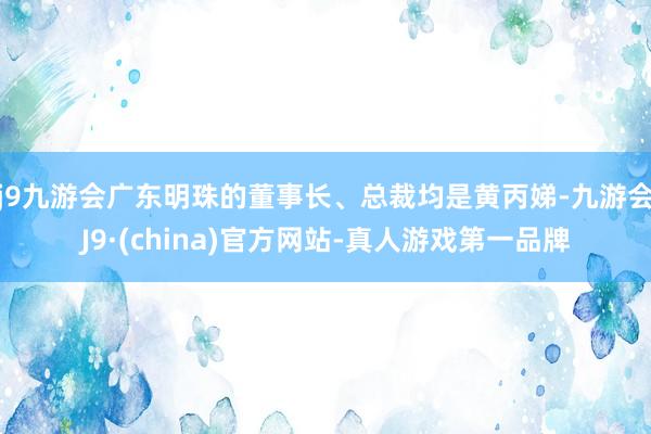 j9九游会广东明珠的董事长、总裁均是黄丙娣-九游会J9·(china)官方网站-真人游戏第一品牌