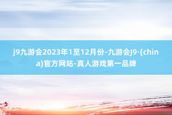 j9九游会2023年1至12月份-九游会J9·(china)官方网站-真人游戏第一品牌