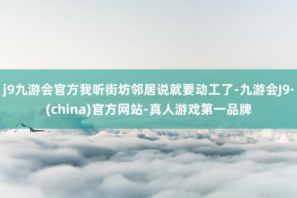 j9九游会官方我听街坊邻居说就要动工了-九游会J9·(china)官方网站-真人游戏第一品牌