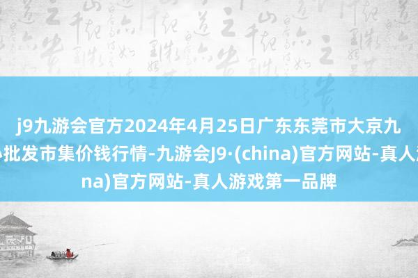 j9九游会官方2024年4月25日广东东莞市大京九农副产物中心批发市集价钱行情-九游会J9·(china)官方网站-真人游戏第一品牌