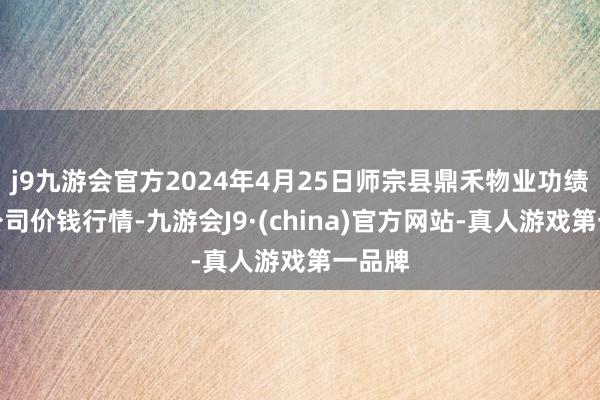 j9九游会官方2024年4月25日师宗县鼎禾物业功绩有限公司价钱行情-九游会J9·(china)官方网站-真人游戏第一品牌