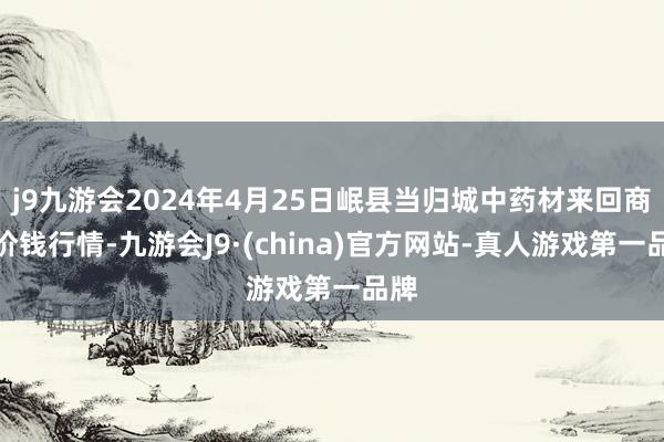 j9九游会2024年4月25日岷县当归城中药材来回商场价钱行情-九游会J9·(china)官方网站-真人游戏第一品牌