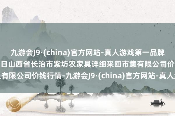 九游会J9·(china)官方网站-真人游戏第一品牌九游会J92024年4月25日山西省长治市紫坊农家具详细来回市集有限公司价钱行情-九游会J9·(china)官方网站-真人游戏第一品牌