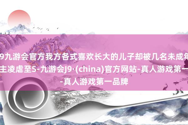 j9九游会官方我方各式喜欢长大的儿子却被几名未成年东谈主凌虐至S-九游会J9·(china)官方网站-真人游戏第一品牌