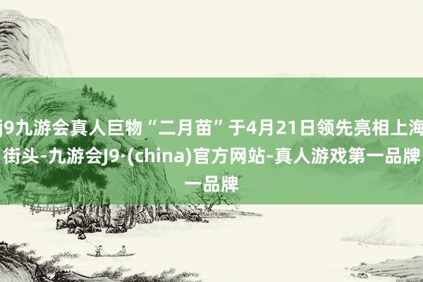 j9九游会真人巨物“二月苗”于4月21日领先亮相上海街头-九游会J9·(china)官方网站-真人游戏第一品牌