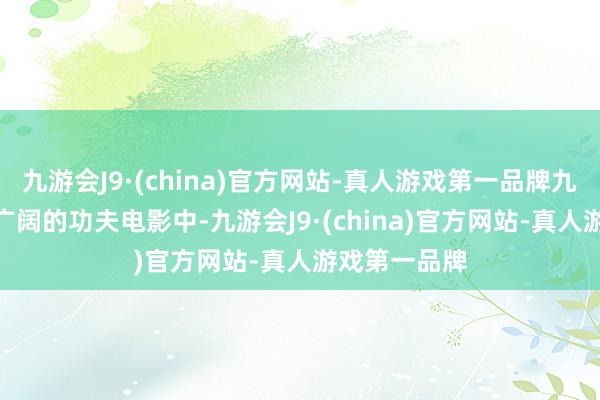 九游会J9·(china)官方网站-真人游戏第一品牌九游会J9而在广阔的功夫电影中-九游会J9·(china)官方网站-真人游戏第一品牌