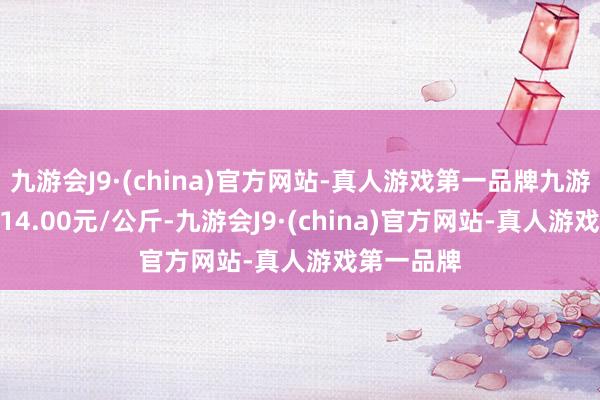 九游会J9·(china)官方网站-真人游戏第一品牌九游会J9收支14.00元/公斤-九游会J9·(china)官方网站-真人游戏第一品牌