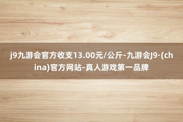 j9九游会官方收支13.00元/公斤-九游会J9·(china)官方网站-真人游戏第一品牌