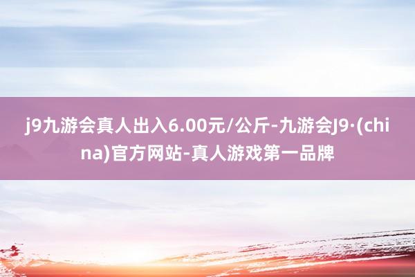 j9九游会真人出入6.00元/公斤-九游会J9·(china)官方网站-真人游戏第一品牌